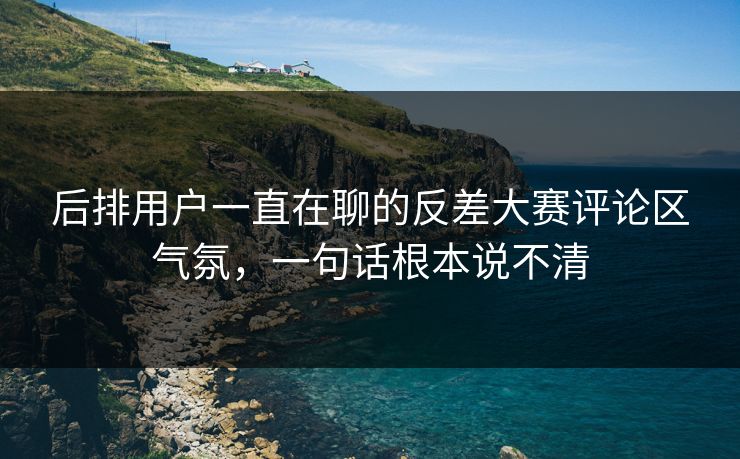 后排用户一直在聊的反差大赛评论区气氛，一句话根本说不清