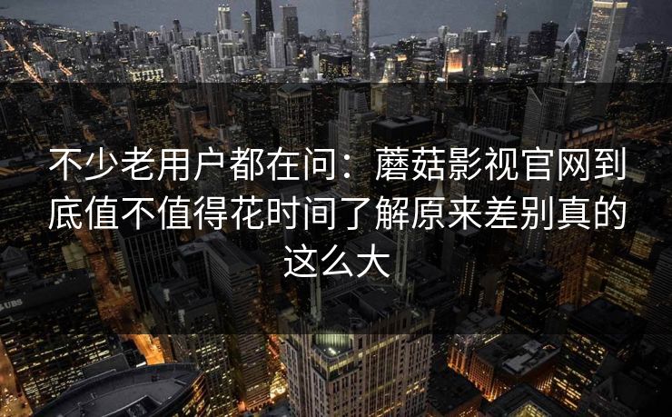 不少老用户都在问：蘑菇影视官网到底值不值得花时间了解原来差别真的这么大