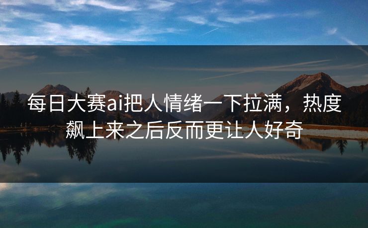 每日大赛ai把人情绪一下拉满，热度飙上来之后反而更让人好奇