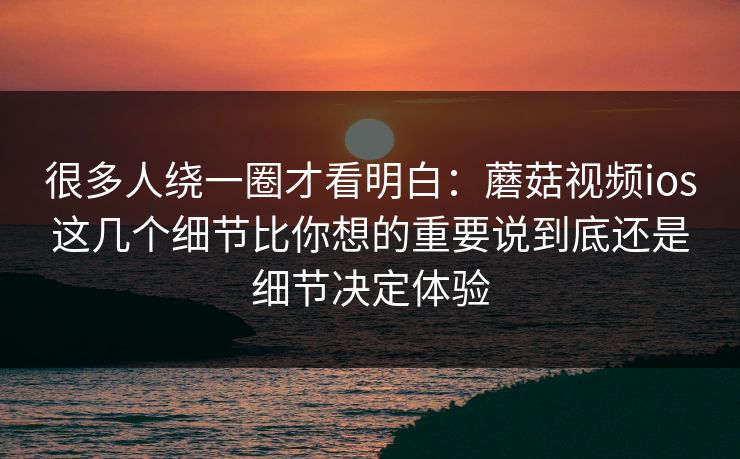 很多人绕一圈才看明白：蘑菇视频ios这几个细节比你想的重要说到底还是细节决定体验