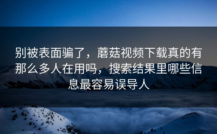 别被表面骗了，蘑菇视频下载真的有那么多人在用吗，搜索结果里哪些信息最容易误导人