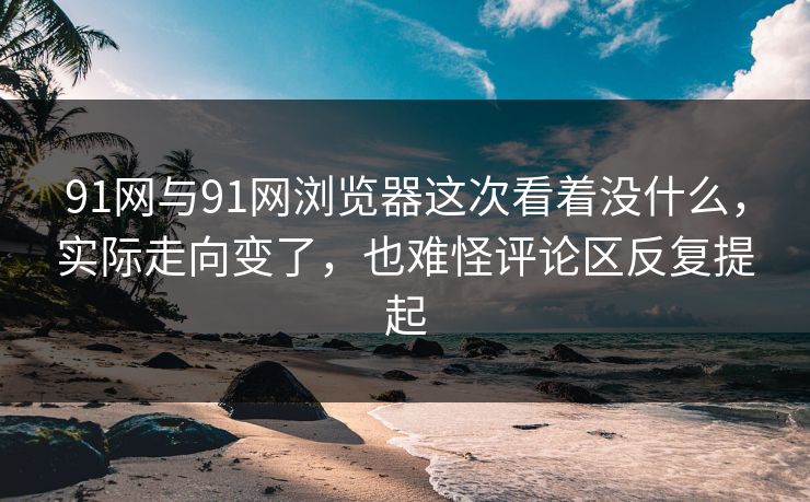 91网与91网浏览器这次看着没什么，实际走向变了，也难怪评论区反复提起