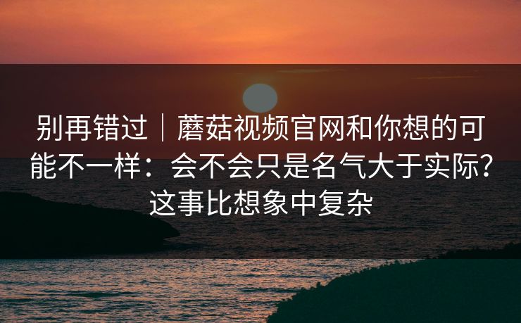 别再错过｜蘑菇视频官网和你想的可能不一样：会不会只是名气大于实际？这事比想象中复杂