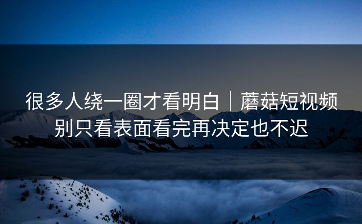 很多人绕一圈才看明白｜蘑菇短视频别只看表面看完再决定也不迟