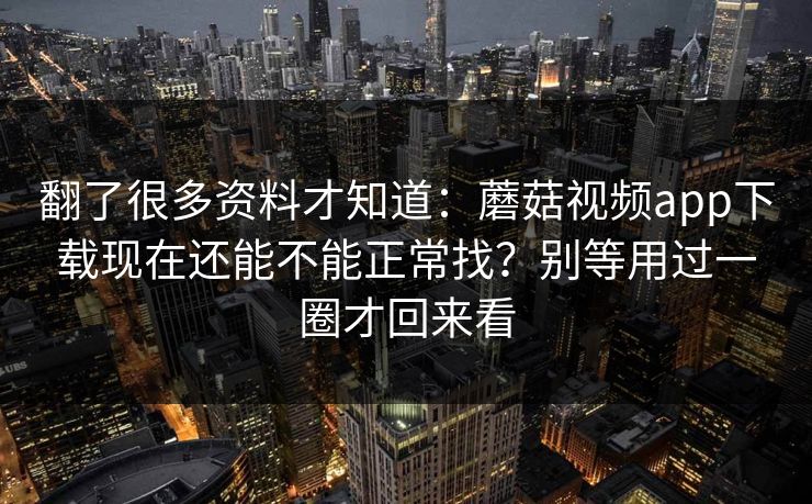 翻了很多资料才知道：蘑菇视频app下载现在还能不能正常找？别等用过一圈才回来看