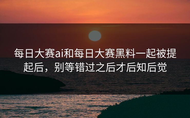 每日大赛ai和每日大赛黑料一起被提起后，别等错过之后才后知后觉
