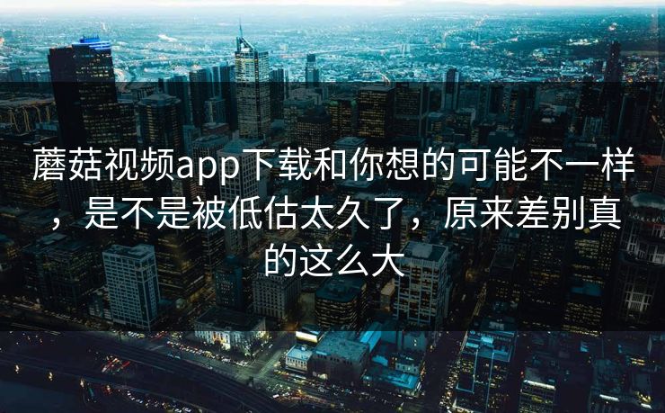 蘑菇视频app下载和你想的可能不一样,是不是被低估太久了,原来差别真的这么大 蘑菇视频app下载和你想的可能不一样,是不是被低估太久了,原来差别真的这么大