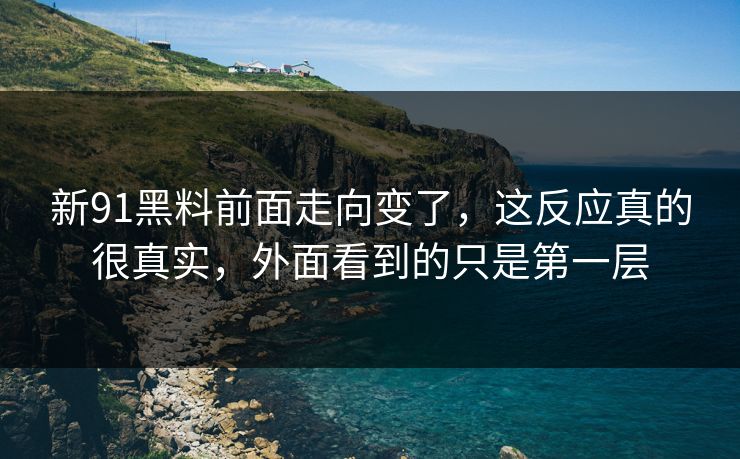 新91黑料前面走向变了，这反应真的很真实，外面看到的只是第一层