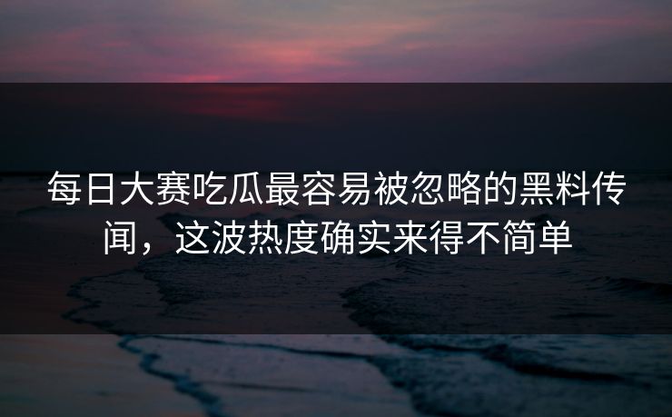 每日大赛吃瓜最容易被忽略的黑料传闻，这波热度确实来得不简单
