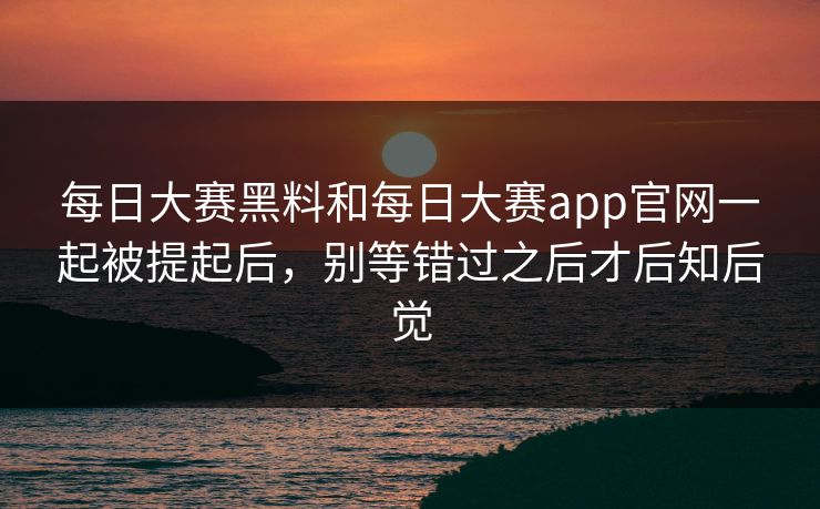 每日大赛黑料和每日大赛app官网一起被提起后，别等错过之后才后知后觉