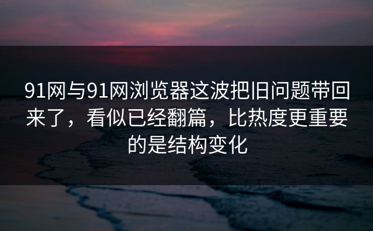91网与91网浏览器这波把旧问题带回来了，看似已经翻篇，比热度更重要的是结构变化