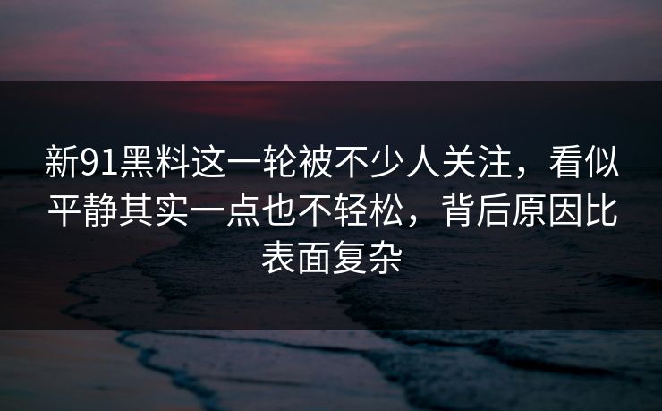 新91黑料这一轮被不少人关注，看似平静其实一点也不轻松，背后原因比表面复杂