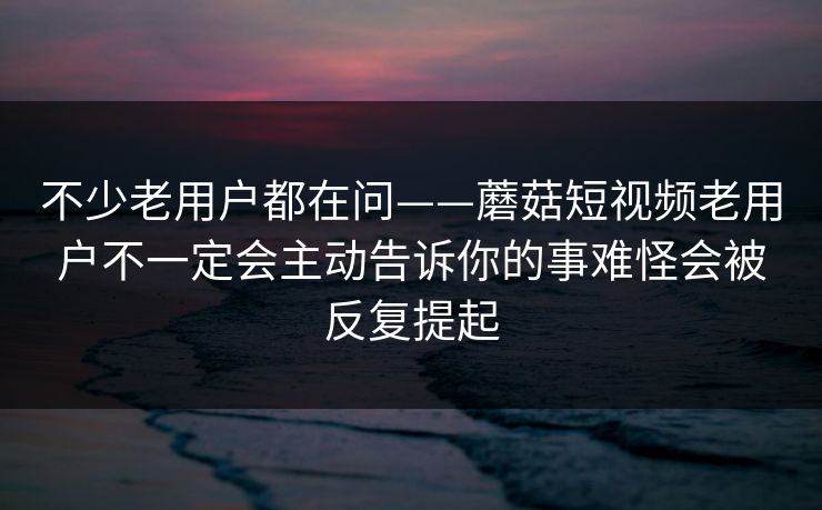 不少老用户都在问——蘑菇短视频老用户不一定会主动告诉你的事难怪会被反复提起