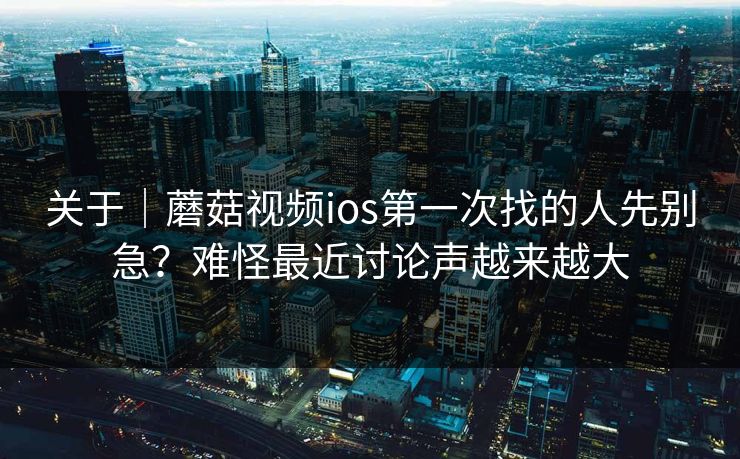关于|蘑菇视频ios第一次找的人先别急?难怪最近讨论声越来越大 关于|蘑菇视频ios第一次找的人先别急?难怪最近讨论声越来越大