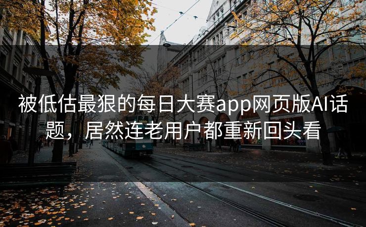 被低估最狠的每日大赛app网页版AI话题，居然连老用户都重新回头看