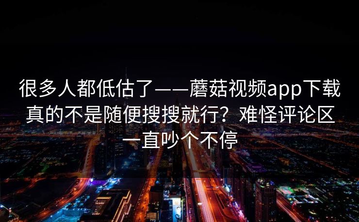 很多人都低估了——蘑菇视频app下载真的不是随便搜搜就行?难怪评论区一直吵个不停 很多人都低估了——蘑菇视频app下载真的不是随便搜搜就行?难怪评论区一直吵个不停