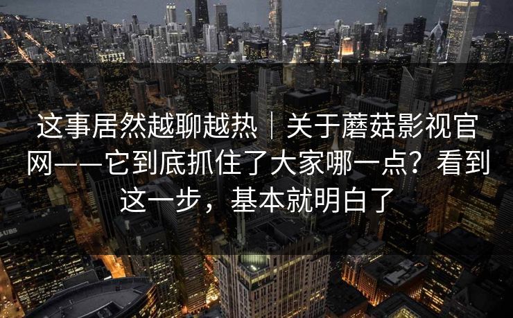 这事居然越聊越热｜关于蘑菇影视官网——它到底抓住了大家哪一点？看到这一步，基本就明白了