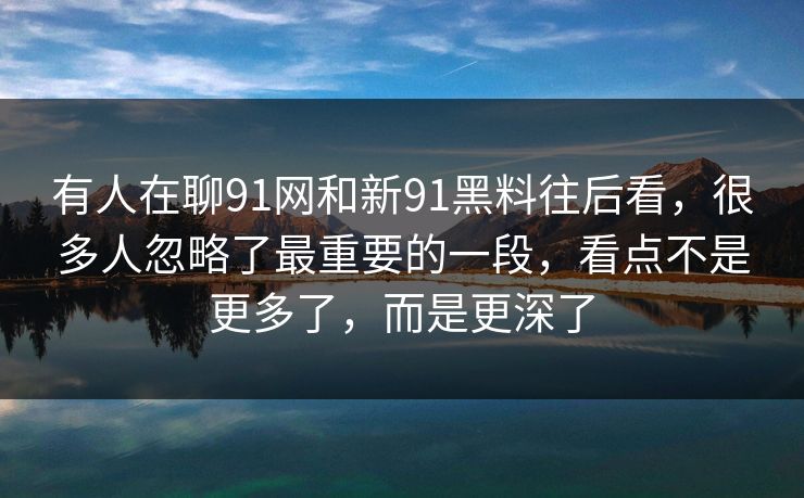 有人在聊91网和新91黑料往后看,很多人忽略了最重要的一段,看点不是更多了,而是更深了 有人在聊91网和新91黑料往后看,很多人忽略了最重要的一段,看点不是更多了,而是更深了