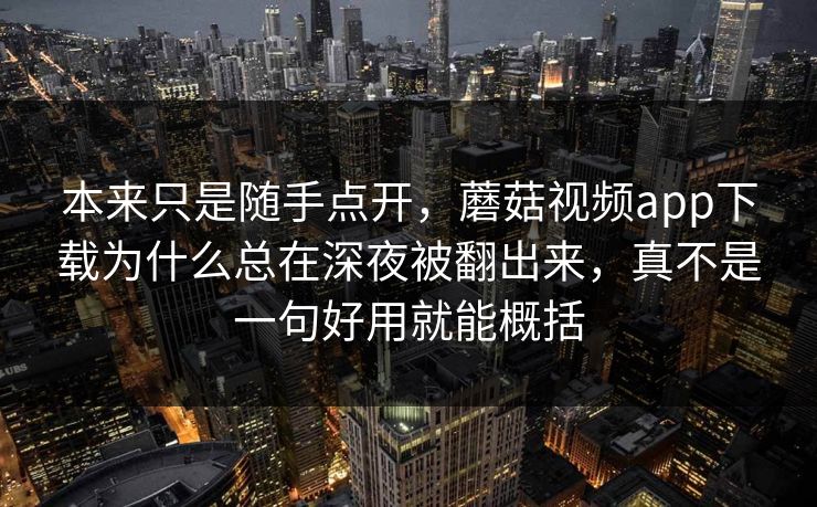 本来只是随手点开，蘑菇视频app下载为什么总在深夜被翻出来，真不是一句好用就能概括