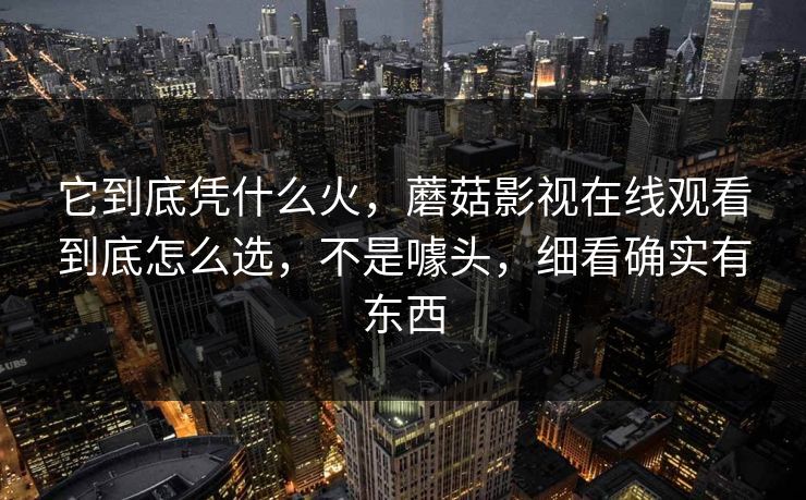 它到底凭什么火，蘑菇影视在线观看到底怎么选，不是噱头，细看确实有东西