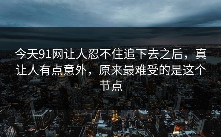 今天91网让人忍不住追下去之后，真让人有点意外，原来最难受的是这个节点