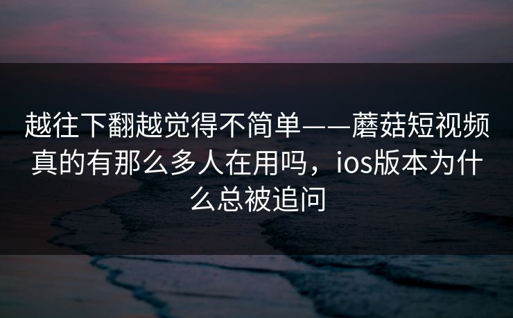 越往下翻越觉得不简单——蘑菇短视频真的有那么多人在用吗，ios版本为什么总被追问
