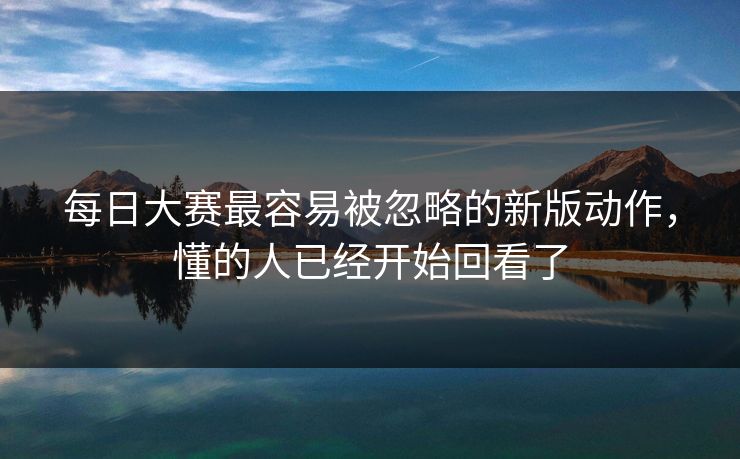 每日大赛最容易被忽略的新版动作，懂的人已经开始回看了