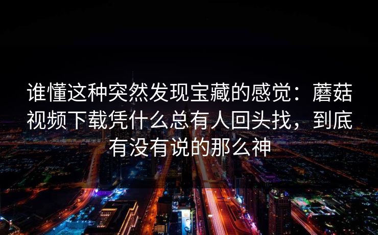 谁懂这种突然发现宝藏的感觉：蘑菇视频下载凭什么总有人回头找，到底有没有说的那么神