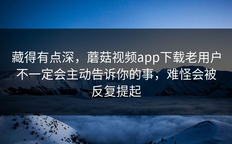 藏得有点深，蘑菇视频app下载老用户不一定会主动告诉你的事，难怪会被反复提起