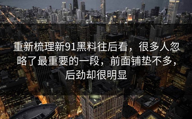 重新梳理新91黑料往后看，很多人忽略了最重要的一段，前面铺垫不多，后劲却很明显