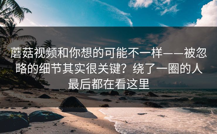 蘑菇视频和你想的可能不一样——被忽略的细节其实很关键？绕了一圈的人最后都在看这里