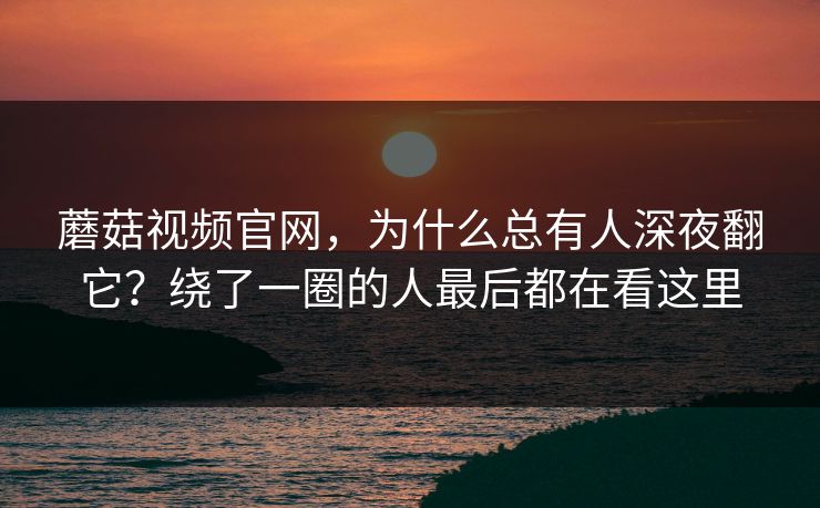 蘑菇视频官网，为什么总有人深夜翻它？绕了一圈的人最后都在看这里