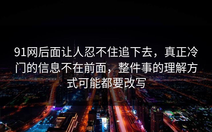 91网后面让人忍不住追下去，真正冷门的信息不在前面，整件事的理解方式可能都要改写