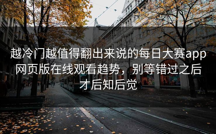 越冷门越值得翻出来说的每日大赛app网页版在线观看趋势，别等错过之后才后知后觉