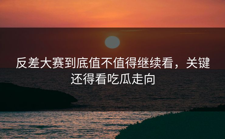 反差大赛到底值不值得继续看，关键还得看吃瓜走向