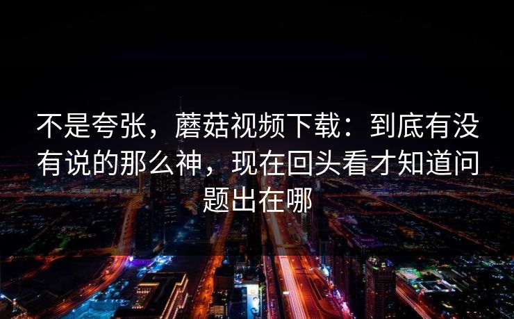 不是夸张，蘑菇视频下载：到底有没有说的那么神，现在回头看才知道问题出在哪