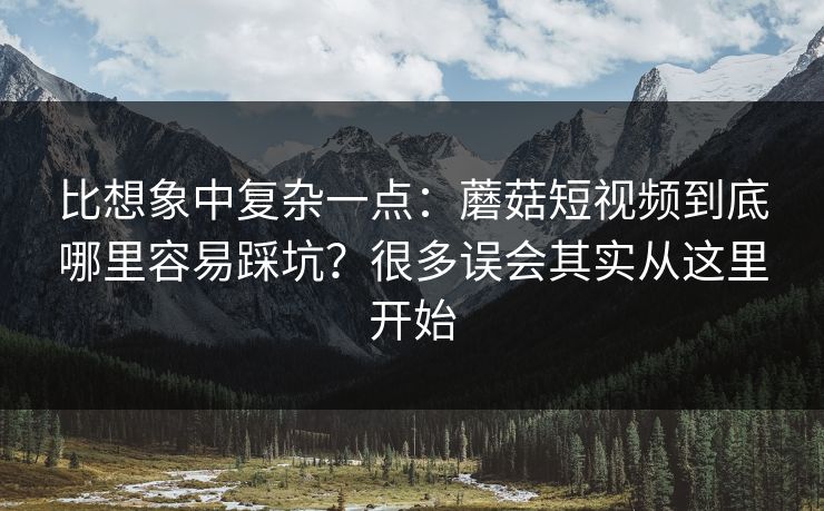 比想象中复杂一点：蘑菇短视频到底哪里容易踩坑？很多误会其实从这里开始