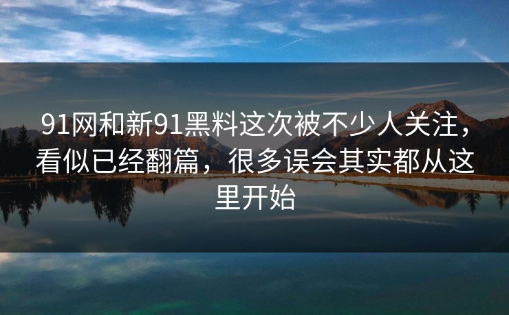 91网和新91黑料这次被不少人关注，看似已经翻篇，很多误会其实都从这里开始