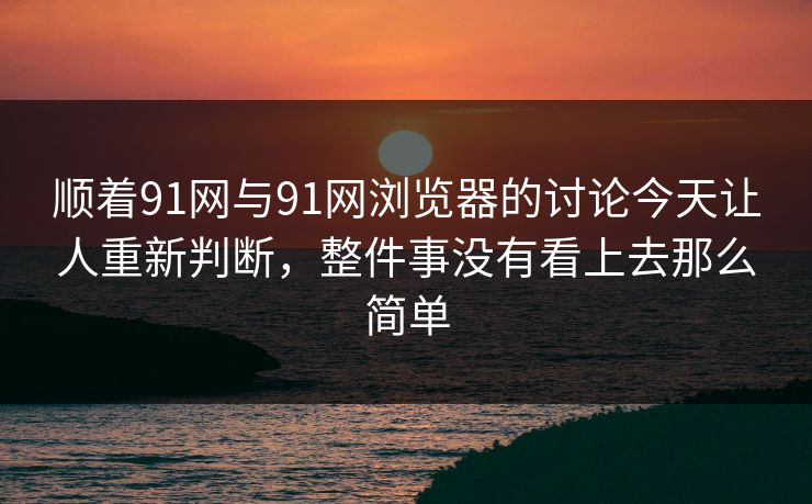 顺着91网与91网浏览器的讨论今天让人重新判断，整件事没有看上去那么简单