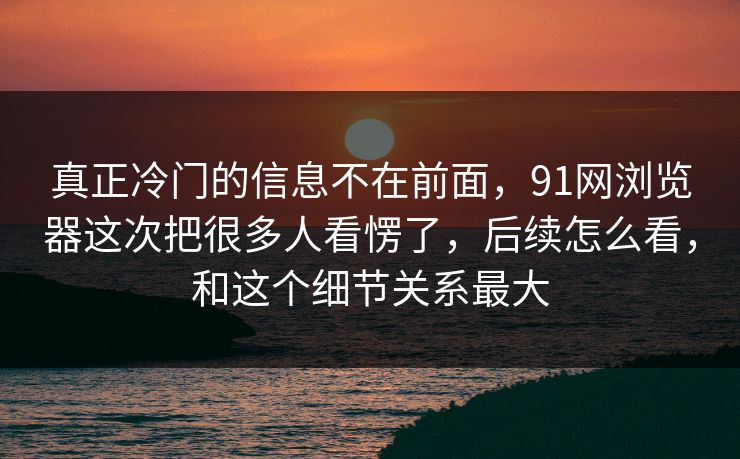 真正冷门的信息不在前面，91网浏览器这次把很多人看愣了，后续怎么看，和这个细节关系最大