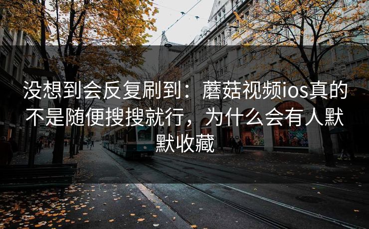 没想到会反复刷到：蘑菇视频ios真的不是随便搜搜就行，为什么会有人默默收藏