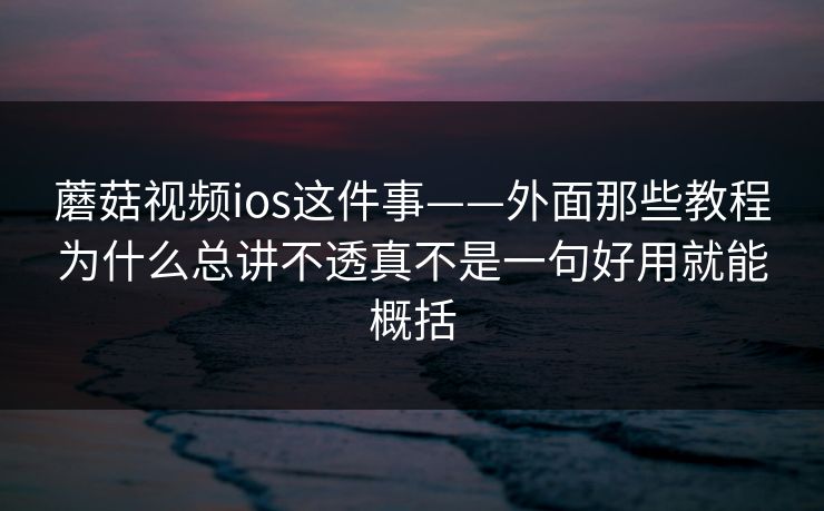 蘑菇视频ios这件事——外面那些教程为什么总讲不透真不是一句好用就能概括