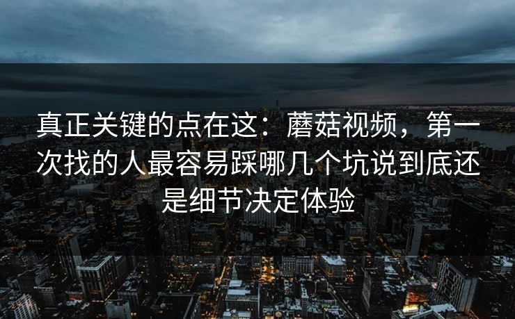 真正关键的点在这：蘑菇视频，第一次找的人最容易踩哪几个坑说到底还是细节决定体验