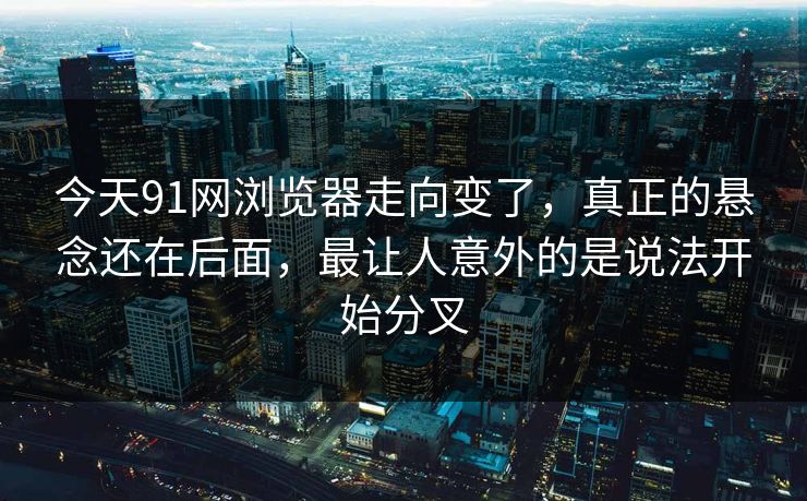 今天91网浏览器走向变了，真正的悬念还在后面，最让人意外的是说法开始分叉