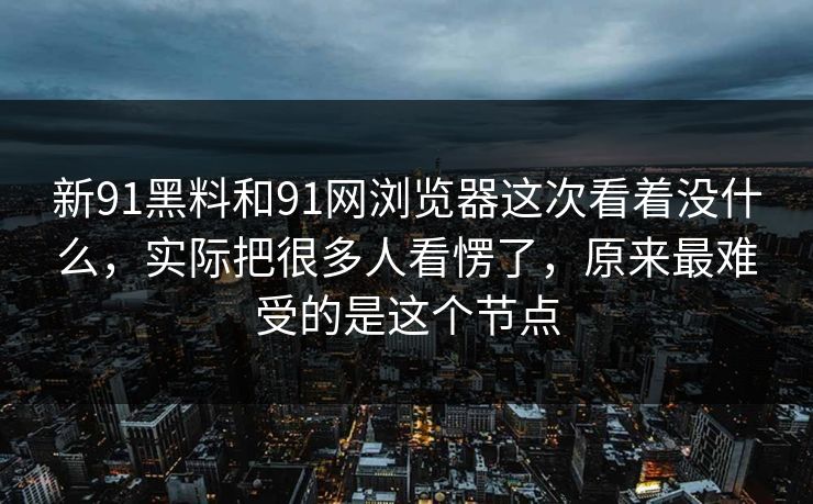 新91黑料和91网浏览器这次看着没什么，实际把很多人看愣了，原来最难受的是这个节点