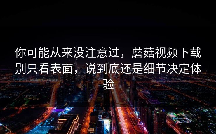你可能从来没注意过，蘑菇视频下载别只看表面，说到底还是细节决定体验