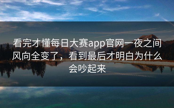 看完才懂每日大赛app官网一夜之间风向全变了，看到最后才明白为什么会吵起来