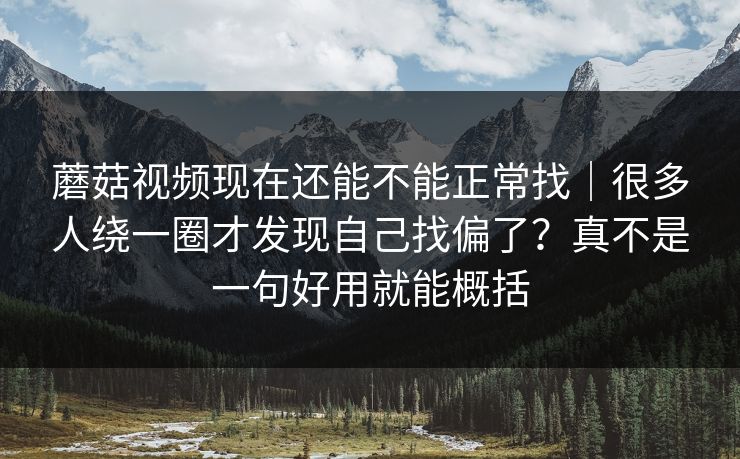 蘑菇视频现在还能不能正常找｜很多人绕一圈才发现自己找偏了？真不是一句好用就能概括