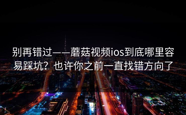 别再错过——蘑菇视频ios到底哪里容易踩坑？也许你之前一直找错方向了