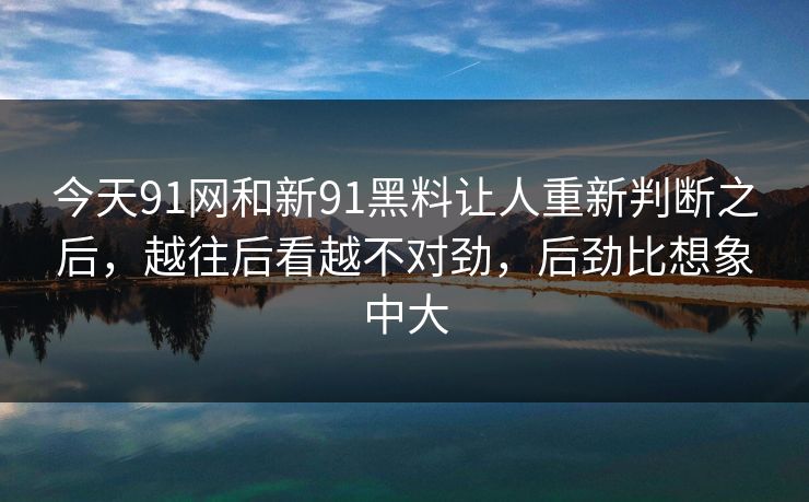今天91网和新91黑料让人重新判断之后，越往后看越不对劲，后劲比想象中大